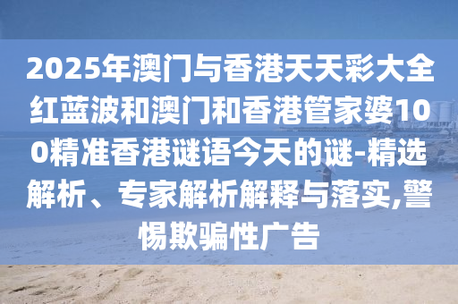2025年澳门与香港天天彩大全红蓝波和澳门和香港管家婆100精准香港谜语今天的谜-精选解析、专家解析解释与落实,警惕欺骗性广告