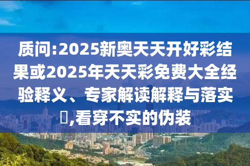 质问:2025新奥天天开好彩结果或2025年天天彩免费大全经验释义、专家解读解释与落实,看穿不实的伪装