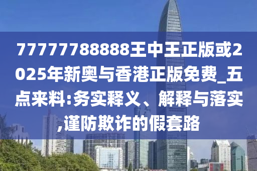 77777788888王中王正版或2025年新奥与香港正版免费_五点来料:务实释义、解释与落实,谨防欺诈的假套路