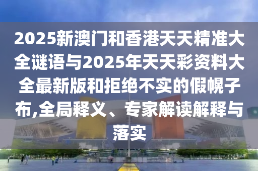 2025新澳门和香港天天精准大全谜语与2025年天天彩资料大全最新版和拒绝不实的假幌子布,全局释义、专家解读解释与落实